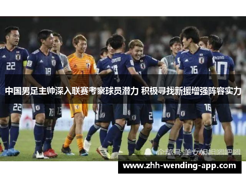 中国男足主帅深入联赛考察球员潜力 积极寻找新援增强阵容实力 中国男足主帅深入联赛考察球员潜力 积极寻找新援增强阵容实力