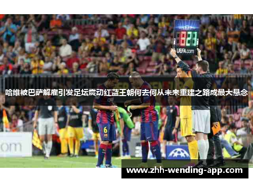 哈维被巴萨解雇引发足坛震动红蓝王朝何去何从未来重建之路成最大悬念 哈维被巴萨解雇引发足坛震动红蓝王朝何去何从未来重建之路成最大悬念