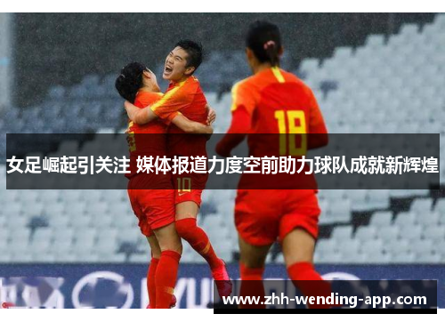 女足崛起引关注 媒体报道力度空前助力球队成就新辉煌 女足崛起引关注 媒体报道力度空前助力球队成就新辉煌