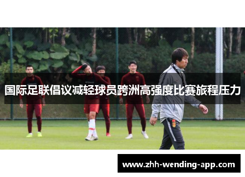 国际足联倡议减轻球员跨洲高强度比赛旅程压力 国际足联倡议减轻球员跨洲高强度比赛旅程压力